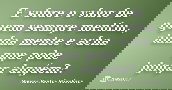 E sobre o valor de quem sempre mentiu, ainda mente e acha que pode julgar alguém?... Frase de Swami Paatra Shankara.