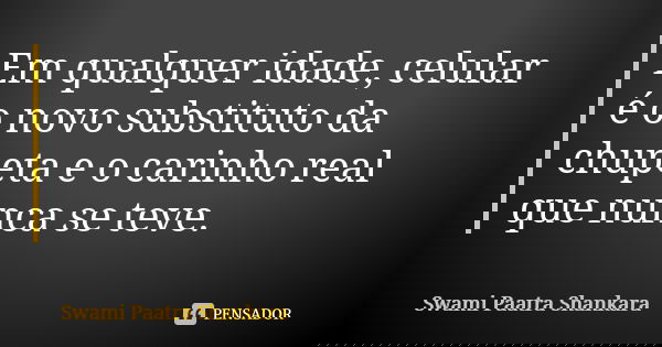 Em qualquer idade, celular é o novo substituto da chupeta e o carinho real que nunca se teve.... Frase de Swami Paatra Shankara.