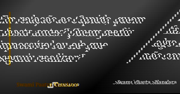 Em relação ao Cupido, quem faz bosta antes? Quem pediu algo impossível ou ele que não conseguiu realizar?... Frase de Swami Paatra Shankara.