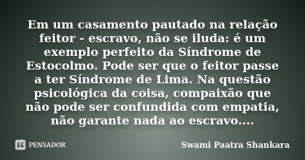 Em um casamento pautado na relação feitor - escravo, não se iluda: é um exemplo perfeito da Síndrome de Estocolmo. Pode ser que o feitor passe a ter Síndrome de... Frase de Swami Paatra Shankara.