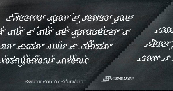 Encerro aqui e penso que cada dia é dia de agradecer a Deus por estar vivo e flertar com a inteligência alheia.... Frase de Swami Paatra Shankara.