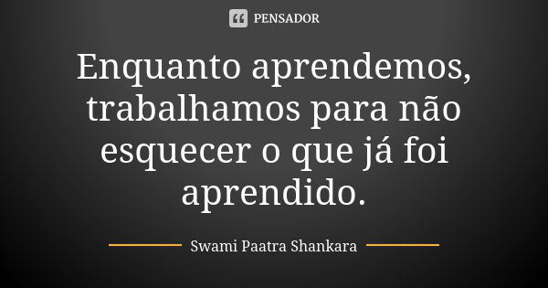 Enquanto aprendemos, trabalhamos para não esquecer o que já foi aprendido.... Frase de Swami Paatra Shankara.