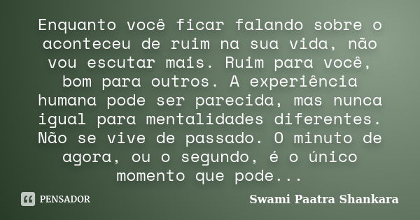 Enquanto você ficar falando sobre o aconteceu de ruim na sua vida, não vou escutar mais. Ruim para você, bom para outros. A experiência humana pode ser parecida... Frase de Swami Paatra Shankara.