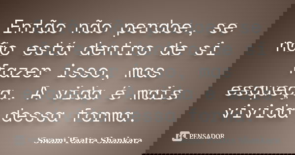 Então não perdoe, se não está dentro de si fazer isso, mas esqueça. A vida é mais vivida dessa forma.... Frase de Swami Paatra Shankara.