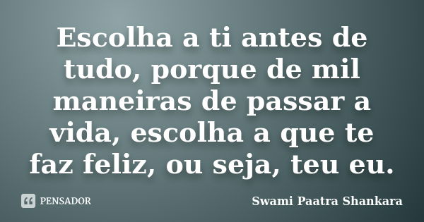 Escolha a ti antes de tudo, porque de mil maneiras de passar a vida, escolha a que te faz feliz, ou seja, teu eu.... Frase de Swami Paatra Shankara.