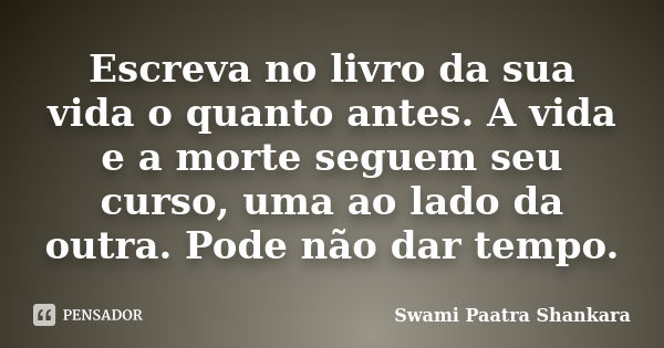 Escreva no livro da sua vida o quanto antes. A vida e a morte seguem seu curso, uma ao lado da outra. Pode não dar tempo.... Frase de Swami Paatra Shankara.