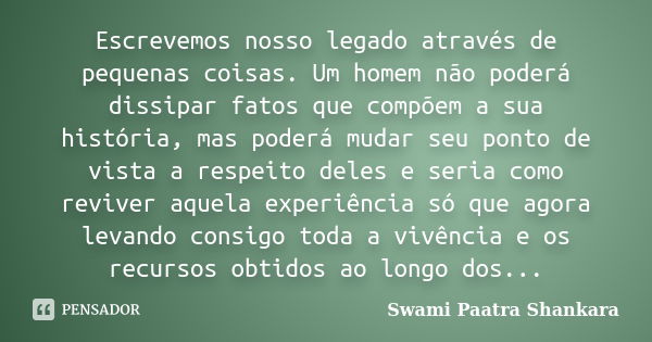 Escrevemos nosso legado através de pequenas coisas. Um homem não poderá dissipar fatos que compõem a sua história, mas poderá mudar seu ponto de vista a respeit... Frase de Swami Paatra Shankara.