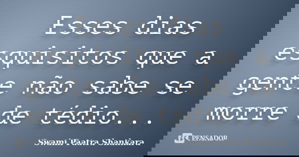 Esses dias esquisitos que a gente não sabe se morre de tédio...... Frase de Swami Paatra Shankara.