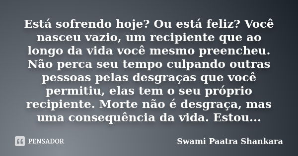 Está sofrendo hoje? Ou está feliz? Você nasceu vazio, um recipiente que ao longo da vida você mesmo preencheu. Não perca seu tempo culpando outras pessoas pelas... Frase de Swami Paatra Shankara.