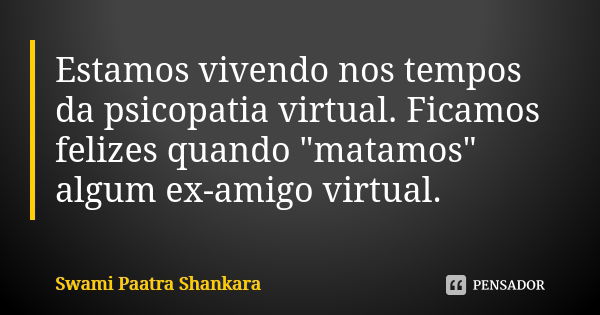 Estamos vivendo nos tempos da psicopatia virtual. Ficamos felizes quando "matamos" algum ex-amigo virtual.... Frase de Swami Paatra Shankara.