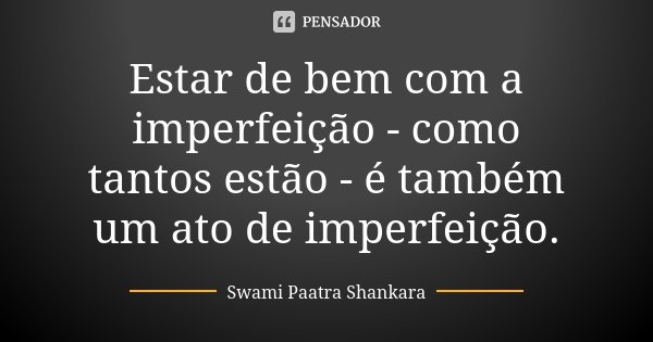 Estar de bem com a imperfeição - como tantos estão - é também um ato de imperfeição.... Frase de Swami Paatra Shankara.