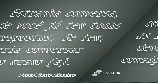 Estranha conversa, onde você já tem todas as respostas. Se tem, deveria conversar consigo mesmo (a).... Frase de Swami Paatra Shankara.