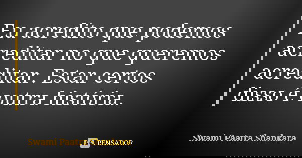Eu acredito que podemos acreditar no que queremos acreditar. Estar certos disso é outra história.... Frase de Swami Paatra Shankara.