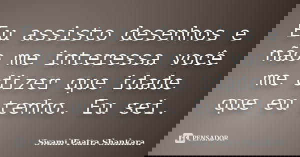 Eu assisto desenhos e não me interessa você me dizer que idade que eu tenho. Eu sei.... Frase de Swami Paatra Shankara.
