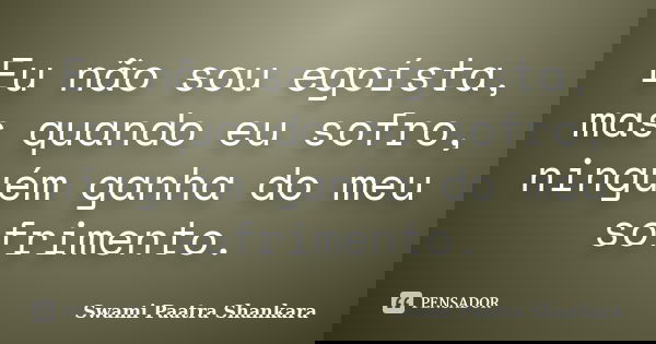 Eu não sou egoísta, mas quando eu sofro, ninguém ganha do meu sofrimento.... Frase de Swami Paatra Shankara.