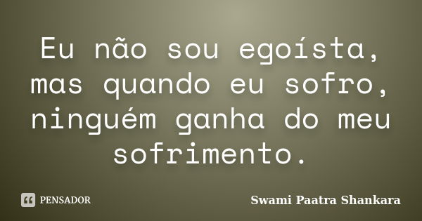 Eu não sou egoísta, mas quando eu sofro, ninguém ganha do meu sofrimento.... Frase de Swami Paatra Shankara.