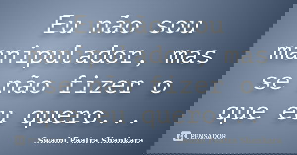 Eu não sou manipulador, mas se não fizer o que eu quero...... Frase de Swami Paatra Shankara.
