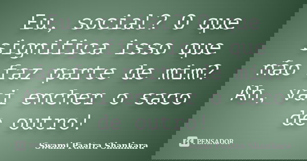 Eu, social? O que significa isso que não faz parte de mim? Ah, vai encher o saco de outro!... Frase de Swami Paatra Shankara.