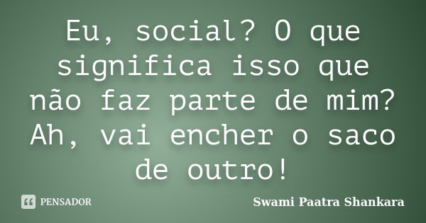 Eu, social? O que significa isso que não faz parte de mim? Ah, vai encher o saco de outro!... Frase de Swami Paatra Shankara.