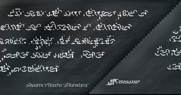 Eu sou de um tempo que a gente se ferrava e tentava resolver. Hoje, há salvação "certa" para sua vida. Para cada problema.... Frase de Swami Paatra Shankara.