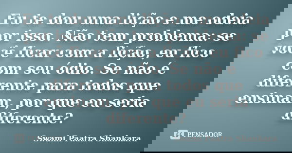 Eu te dou uma lição e me odeia por isso. Não tem problema: se você ficar com a lição, eu fico com seu ódio. Se não é diferente para todos que ensinam, por que e... Frase de Swami Paatra Shankara.