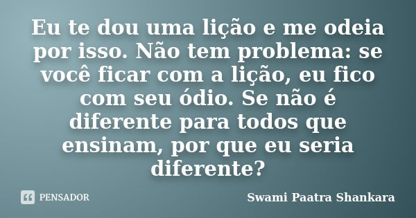 Eu te dou uma lição e me odeia por isso. Não tem problema: se você ficar com a lição, eu fico com seu ódio. Se não é diferente para todos que ensinam, por que e... Frase de Swami Paatra Shankara.