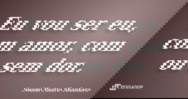 Eu vou ser eu, com amor, com ou sem dor.... Frase de Swami Paatra Shankara.