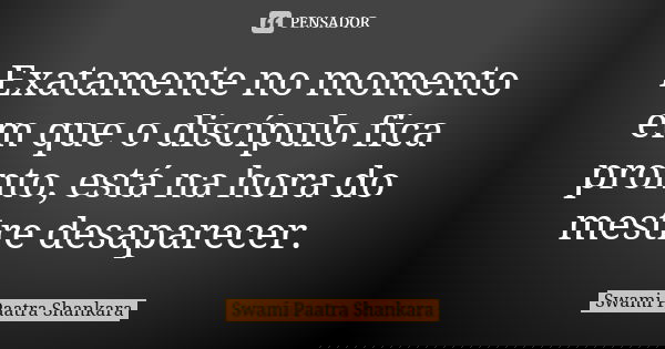 Exatamente no momento em que o discípulo fica pronto, está na hora do mestre desaparecer.... Frase de Swami Paatra Shankara.