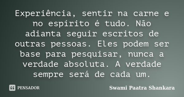 Experiência, sentir na carne e no espírito é tudo. Não adianta seguir escritos de outras pessoas. Eles podem ser base para pesquisar, nunca a verdade absoluta. ... Frase de Swami Paatra Shankara.