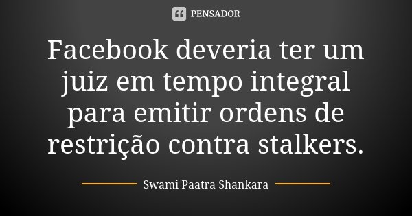 Facebook deveria ter um juiz em tempo integral para emitir ordens de restrição contra stalkers.... Frase de Swami Paatra Shankara.