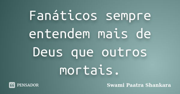 Fanáticos sempre entendem mais de Deus que outros mortais.... Frase de Swami Paatra Shankara.