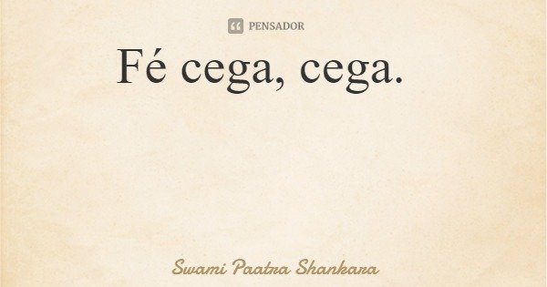 Fé cega, cega.... Frase de Swami Paatra Shankara.
