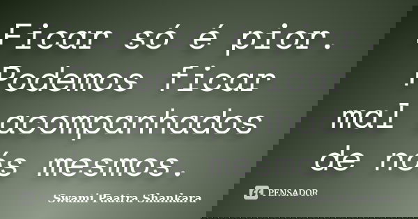 Ficar só é pior. Podemos ficar mal acompanhados de nós mesmos.... Frase de Swami Paatra Shankara.