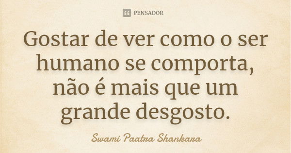 Gostar de ver como o ser humano se comporta, não é mais que um grande desgosto.... Frase de Swami Paatra Shankara.