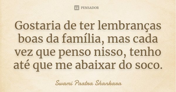 Gostaria de ter lembranças boas da família, mas cada vez que penso nisso, tenho até que me abaixar do soco.... Frase de Swami Paatra Shankara.