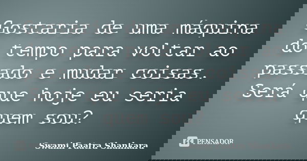 Gostaria de uma máquina do tempo para voltar ao passado e mudar coisas. Será que hoje eu seria quem sou?... Frase de Swami Paatra Shankara.