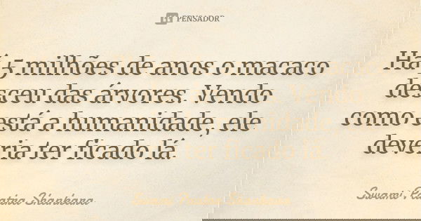 Há 5 milhões de anos o macaco desceu das árvores. Vendo como está a humanidade, ele deveria ter ficado lá.... Frase de Swami Paatra Shankara.