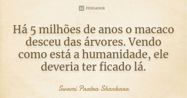 Há 5 milhões de anos o macaco desceu das árvores. Vendo como está a humanidade, ele deveria ter ficado lá.... Frase de Swami Paatra Shankara.