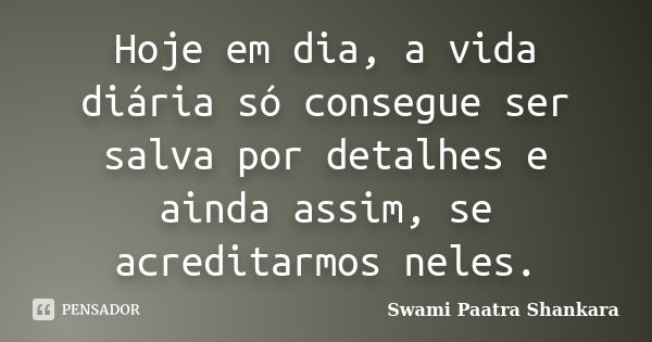 Hoje em dia, a vida diária só consegue ser salva por detalhes e ainda assim, se acreditarmos neles.... Frase de Swami Paatra Shankara.