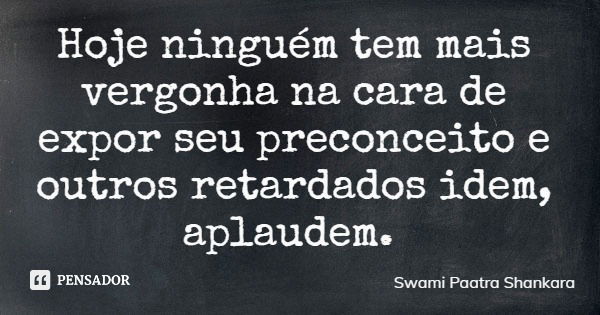 Hoje ninguém tem mais vergonha na cara de expor seu preconceito e outros retardados idem, aplaudem.... Frase de Swami Paatra Shankara.