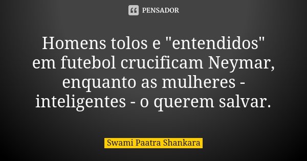 Homens tolos e "entendidos" em futebol crucificam Neymar, enquanto as mulheres - inteligentes - o querem salvar.... Frase de Swami Paatra Shankara.