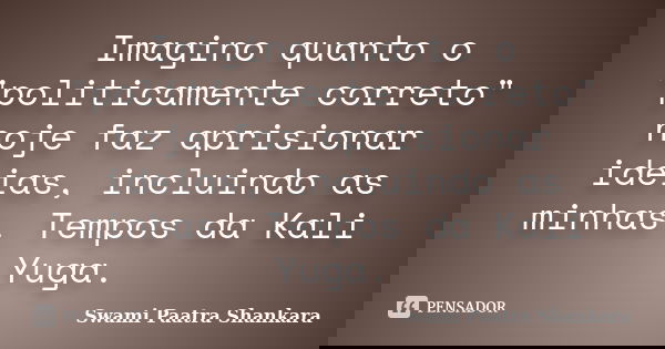 Imagino quanto o "politicamente correto" hoje faz aprisionar ideias, incluindo as minhas. Tempos da Kali Yuga.... Frase de Swami Paatra Shankara.