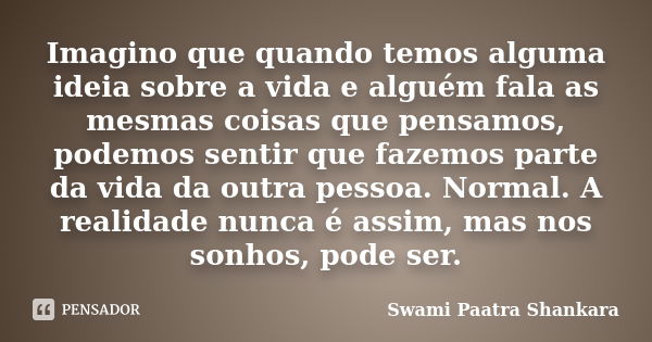 Imagino que quando temos alguma ideia sobre a vida e alguém fala as mesmas coisas que pensamos, podemos sentir que fazemos parte da vida da outra pessoa. Normal... Frase de Swami Paatra Shankara.