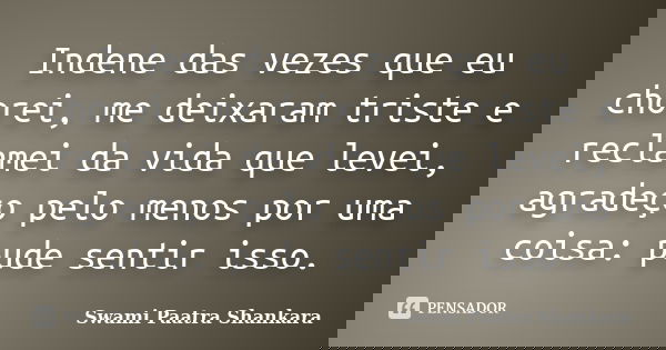 Indene das vezes que eu chorei, me deixaram triste e reclamei da vida que levei, agradeço pelo menos por uma coisa: pude sentir isso.... Frase de Swami Paatra Shankara.