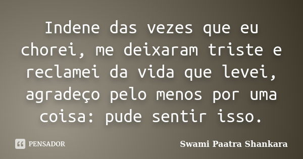 Indene das vezes que eu chorei, me deixaram triste e reclamei da vida que levei, agradeço pelo menos por uma coisa: pude sentir isso.... Frase de Swami Paatra Shankara.