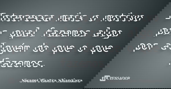Interessa mais o motivo por qual fazemos algo por alguém do que o que fazemos.... Frase de Swami Paatra Shankara.