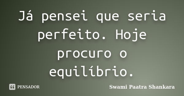 Já pensei que seria perfeito. Hoje procuro o equilíbrio.... Frase de Swami Paatra Shankara.