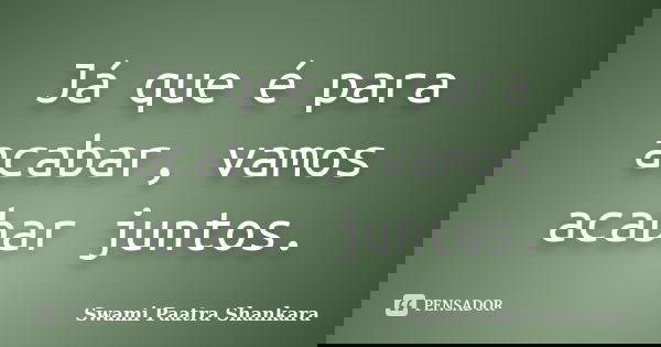 Já que é para acabar, vamos acabar juntos.... Frase de Swami Paatra Shankara.