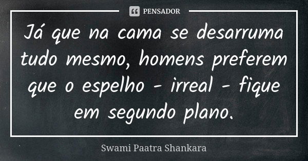 Já que na cama se desarruma tudo mesmo, homens preferem que o espelho - irreal - fique em segundo plano.... Frase de Swami Paatra Shankara.