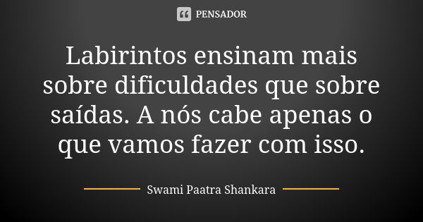 Labirintos ensinam mais sobre dificuldades que sobre saídas. A nós cabe apenas o que vamos fazer com isso.... Frase de Swami Paatra Shankara.